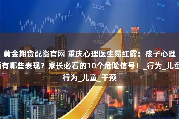 黄金期货配资官网 重庆心理医生易红霞：孩子心理有问题有哪些表现？家长必看的10个危险信号！_行为_儿童_干预