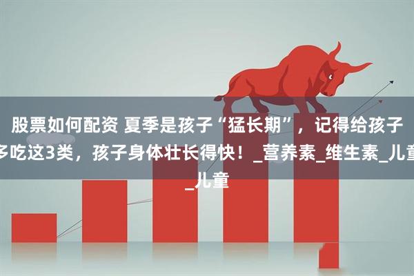 股票如何配资 夏季是孩子“猛长期”，记得给孩子多吃这3类，孩子身体壮长得快！_营养素_维生素_儿童
