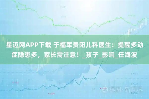 星迈网APP下载 于福军贵阳儿科医生：提醒多动症隐患多，家长需注意！_孩子_影响_任海波