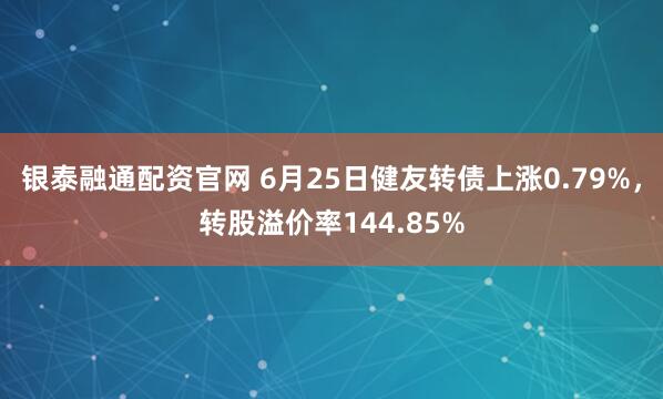 银泰融通配资官网 6月25日健友转债上涨0.79%，转股溢价率144.85%