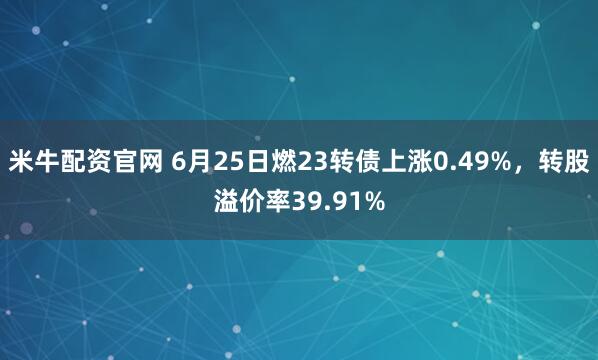 米牛配资官网 6月25日燃23转债上涨0.49%，转股溢价率39.91%