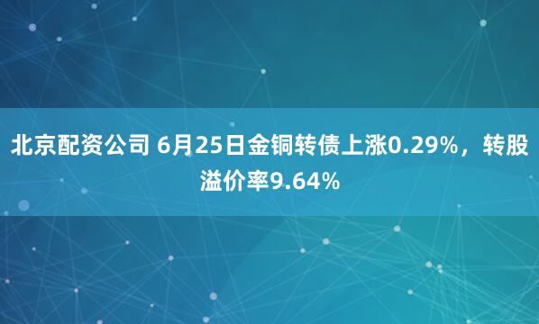 北京配资公司 6月25日金铜转债上涨0.29%，转股溢价率9.64%