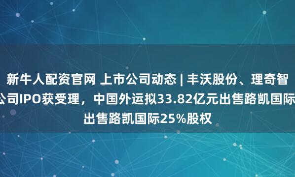 新牛人配资官网 上市公司动态 | 丰沃股份、理奇智能等5家公司IPO获受理，中国外运拟33.82亿元出售路凯国际25%股权