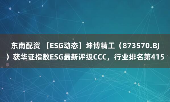 东南配资 【ESG动态】坤博精工（873570.BJ）获华证指数ESG最新评级CCC，行业排名第415