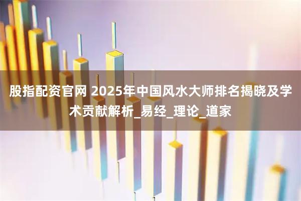 股指配资官网 2025年中国风水大师排名揭晓及学术贡献解析_易经_理论_道家