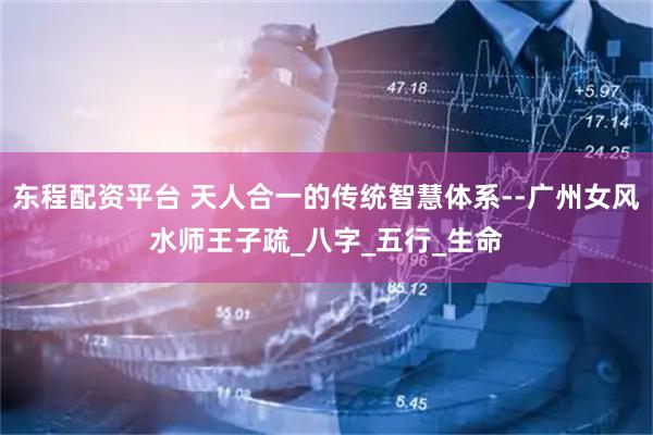 东程配资平台 天人合一的传统智慧体系--广州女风水师王子疏_八字_五行_生命