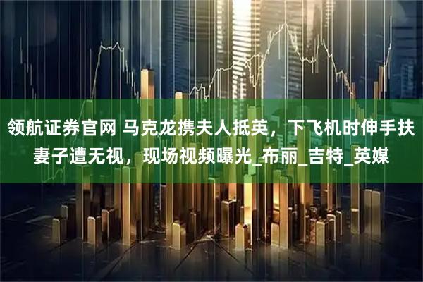 领航证券官网 马克龙携夫人抵英，下飞机时伸手扶妻子遭无视，现场视频曝光_布丽_吉特_英媒