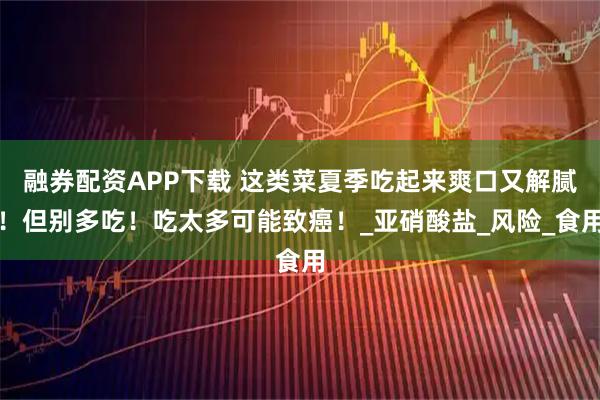 融券配资APP下载 这类菜夏季吃起来爽口又解腻！但别多吃！吃太多可能致癌！_亚硝酸盐_风险_食用
