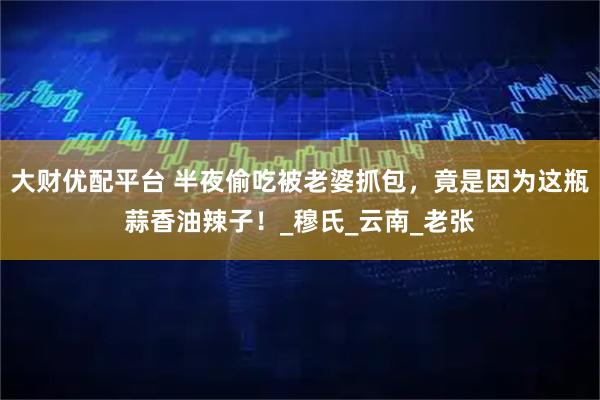 大财优配平台 半夜偷吃被老婆抓包，竟是因为这瓶蒜香油辣子！_穆氏_云南_老张