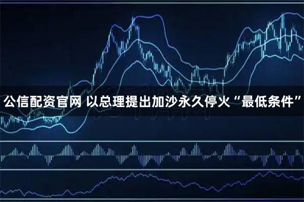 公信配资官网 以总理提出加沙永久停火“最低条件”