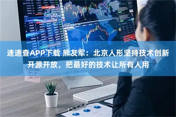 速速查APP下载 熊友军：北京人形坚持技术创新开源开放，把最好的技术让所有人用