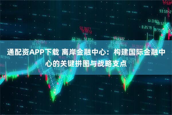 通配资APP下载 离岸金融中心：构建国际金融中心的关键拼图与战略支点