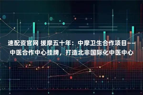 速配资官网 援摩五十年:中摩卫生合作项目——中医合作中心挂牌,打造北非国际化中医中心