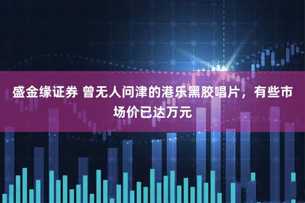 盛金缘证券 曾无人问津的港乐黑胶唱片，有些市场价已达万元