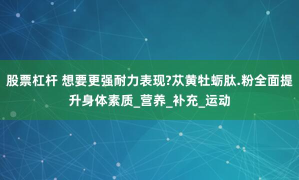 股票杠杆 想要更强耐力表现?苁黄牡蛎肽.粉全面提升身体素质_营养_补充_运动