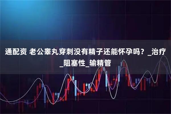 通配资 老公睾丸穿刺没有精子还能怀孕吗?_治疗_阻塞性_输精管