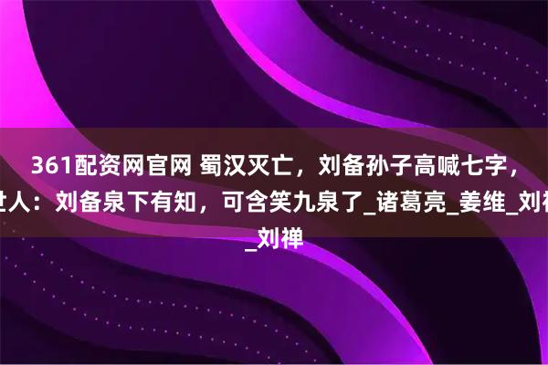 361配资网官网 蜀汉灭亡，刘备孙子高喊七字，世人：刘备泉下有知，可含笑九泉了_诸葛亮_姜维_刘禅