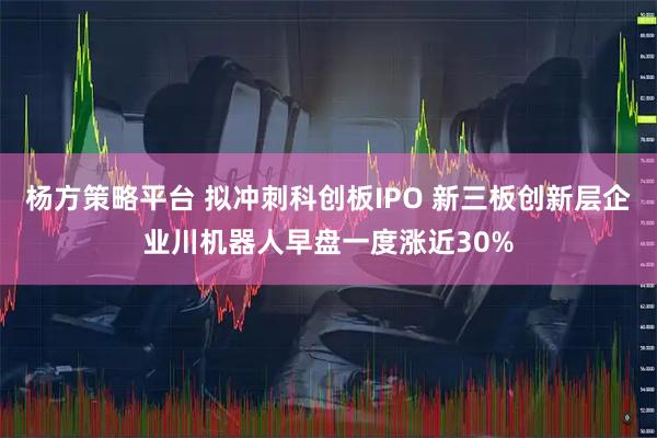 杨方策略平台 拟冲刺科创板IPO 新三板创新层企业川机器人早盘一度涨近30%