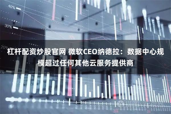 杠杆配资炒股官网 微软CEO纳德拉：数据中心规模超过任何其他云服务提供商