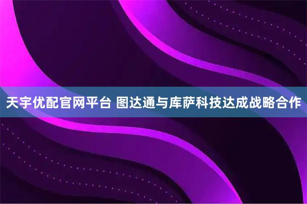 天宇优配官网平台 图达通与库萨科技达成战略合作
