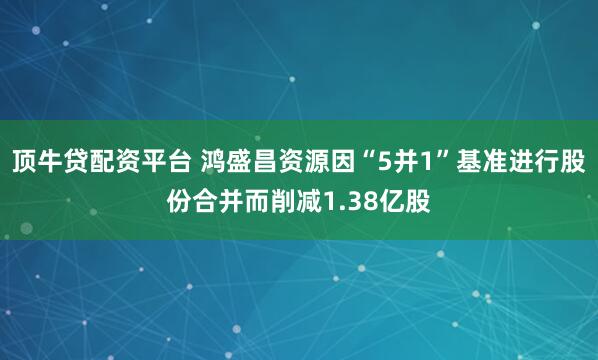 顶牛贷配资平台 鸿盛昌资源因“5并1”基准进行股份合并而削减1.38亿股