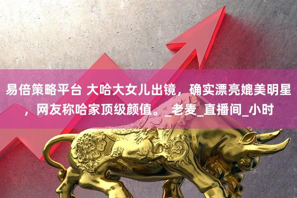 易倍策略平台 大哈大女儿出镜,确实漂亮媲美明星,网友称哈家顶级颜值。_老麦_直播间_小时