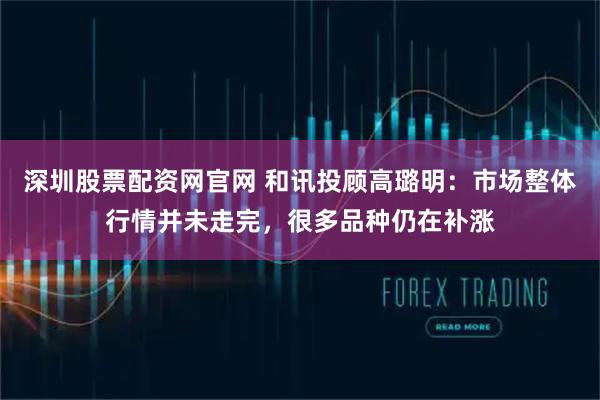 深圳股票配资网官网 和讯投顾高璐明:市场整体行情并未走完,很多品种仍在补涨