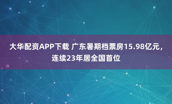 大华配资APP下载 广东暑期档票房15.98亿元，连续23年居全国首位
