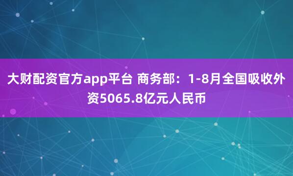 大财配资官方app平台 商务部：1-8月全国吸收外资5065.8亿元人民币