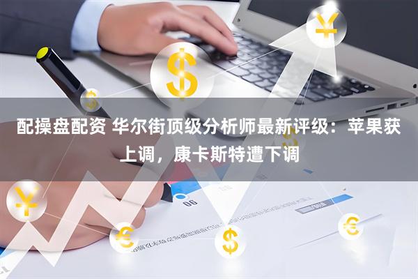 配操盘配资 华尔街顶级分析师最新评级:苹果获上调,康卡斯特遭下调