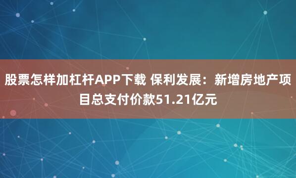 股票怎样加杠杆APP下载 保利发展：新增房地产项目总支付价款51.21亿元