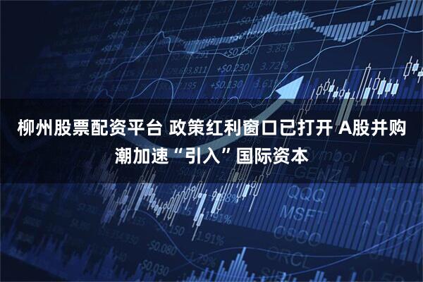 柳州股票配资平台 政策红利窗口已打开 A股并购潮加速“引入”国际资本