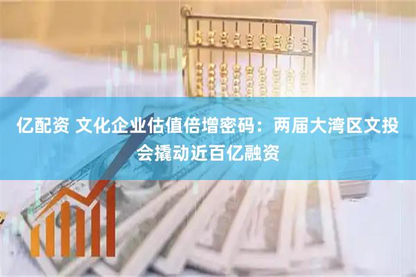 亿配资 文化企业估值倍增密码：两届大湾区文投会撬动近百亿融资