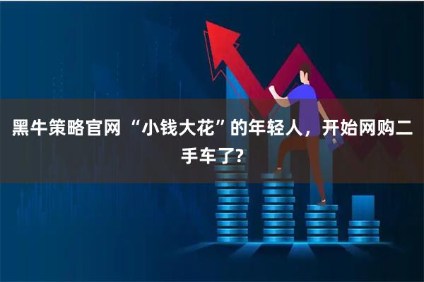 黑牛策略官网 “小钱大花”的年轻人,开始网购二手车了?