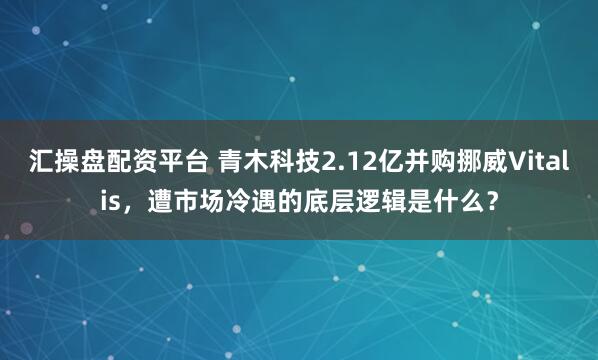 汇操盘配资平台 青木科技2.12亿并购挪威Vitalis，遭市场冷遇的底层逻辑是什么？