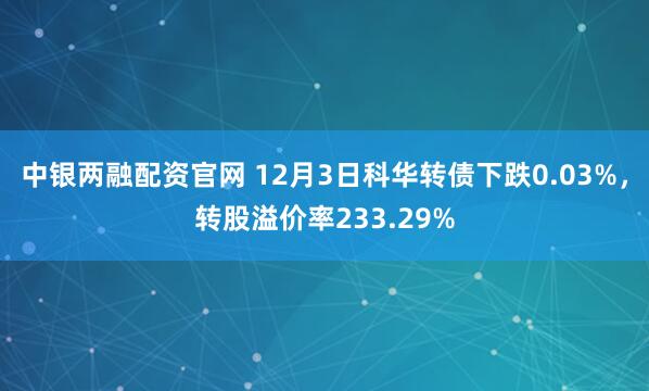 中银两融配资官网 12月3日科华转债下跌0.03%，转股溢价率233.29%