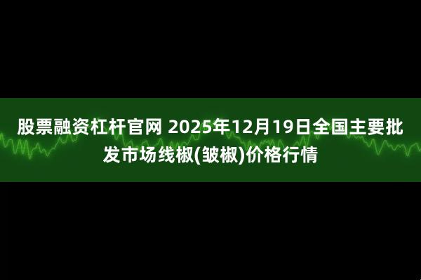 股票融资杠杆官网 2025年12月19日全国主要批发市场线椒(皱椒)价格行情