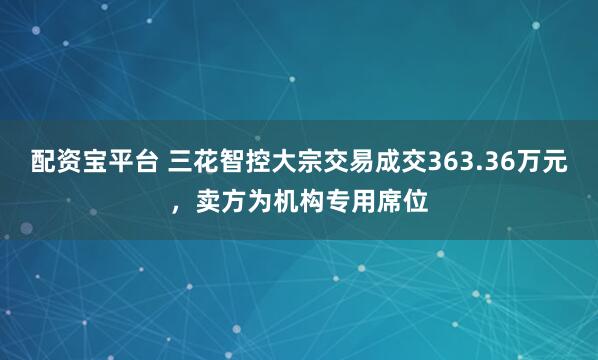 配资宝平台 三花智控大宗交易成交363.36万元，卖方为机构专用席位