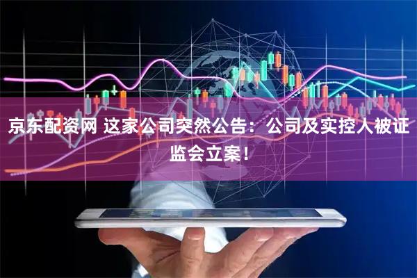 京东配资网 这家公司突然公告:公司及实控人被证监会立案!