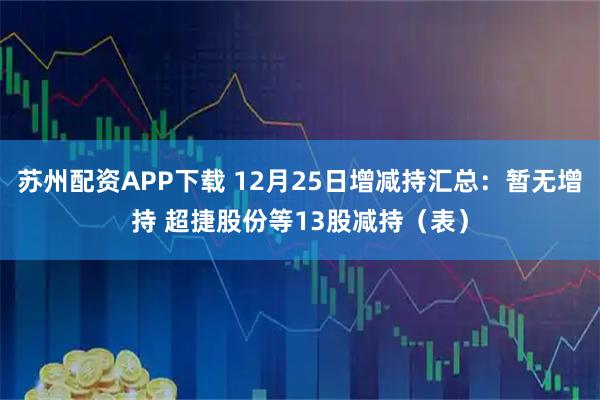 苏州配资APP下载 12月25日增减持汇总:暂无增持 超捷股份等13股减持(表)