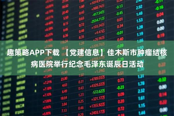 趣策略APP下载 【党建信息】佳木斯市肿瘤结核病医院举行纪念毛泽东诞辰日活动