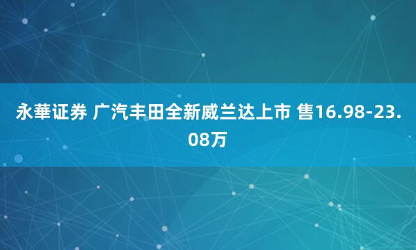 永華证券 广汽丰田全新威兰达上市 售16.98-23.08万