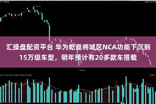 汇操盘配资平台 华为乾崑将城区NCA功能下沉到15万级车型，明年预计有20多款车搭载