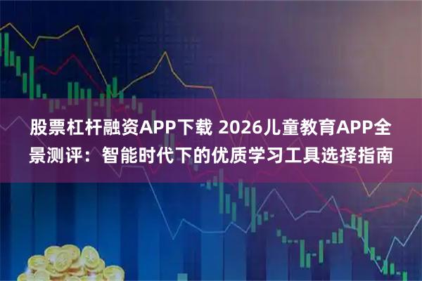 股票杠杆融资APP下载 2026儿童教育APP全景测评:智能时代下的优质学习工具选择指南