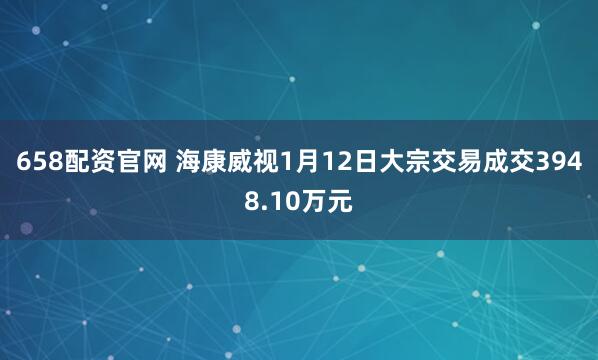 658配资官网 海康威视1月12日大宗交易成交3948.10万元