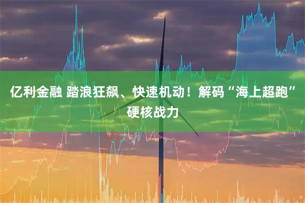 亿利金融 踏浪狂飙、快速机动！解码“海上超跑”硬核战力