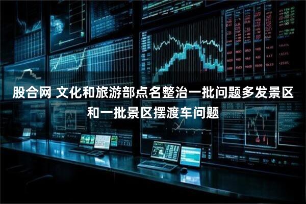 股合网 文化和旅游部点名整治一批问题多发景区和一批景区摆渡车问题